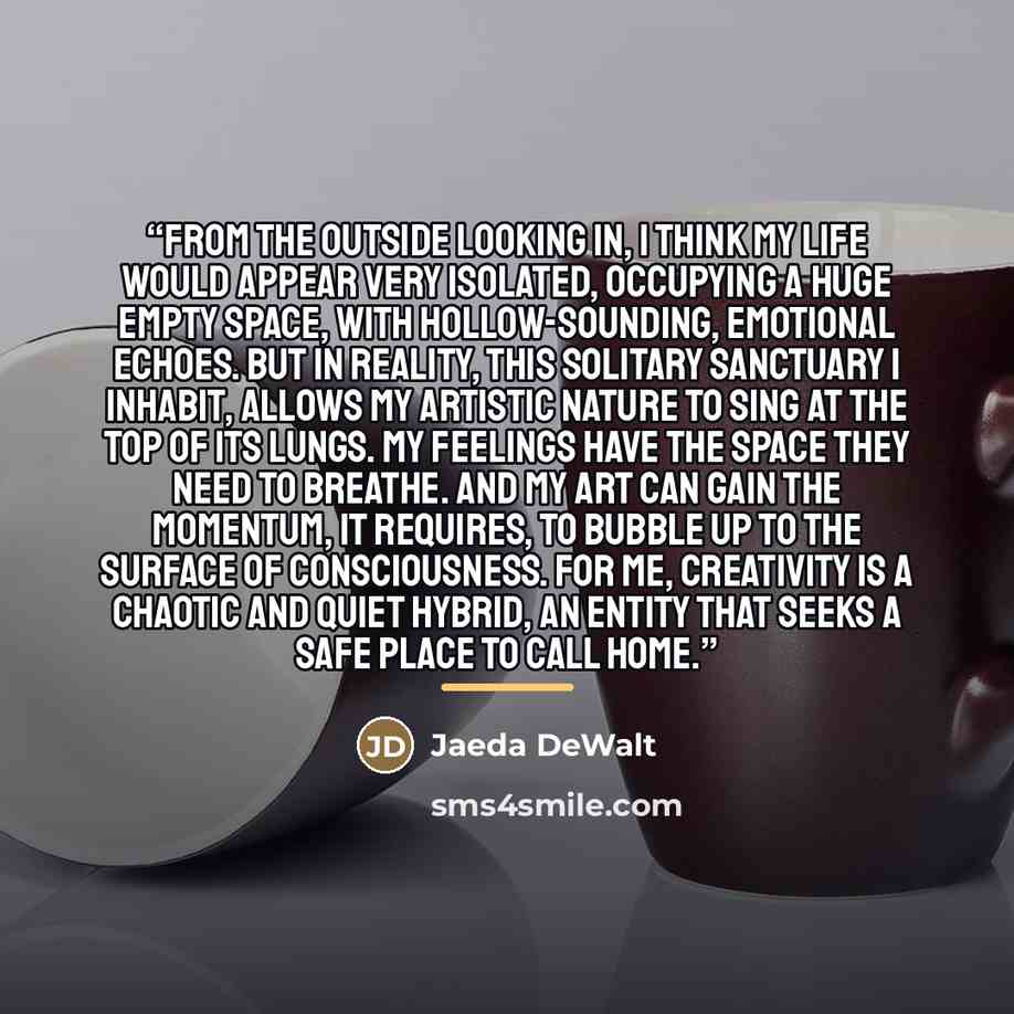 “From the outside looking in, i think my life would appear very isolated, occupying a huge empty space, with hollow-sounding, emotional echoes. But in reality, this solitary sanctuary i inhabit, allows my artistic nature to sing at the top of its lungs. My feelings have the space they need to…” quote by Jaeda DeWalt