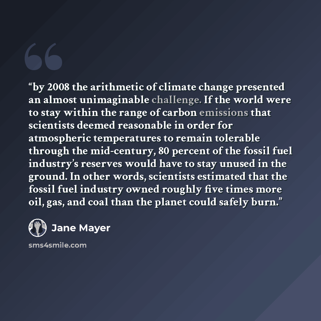 “by 2008 the arithmetic of climate change presented an almost unimaginable challenge. If the world were to stay within the range of carbon emissions that scientists deemed reasonable in order for atmospheric temperatures to remain tolerable through the mid-century, 80 percent of the fossil fuel…” quote by Jane Mayer