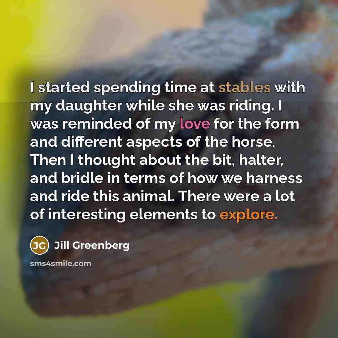 “I started spending time at stables with my daughter while she was riding. I was reminded of my love for the form and different aspects of the horse. Then I thought about the bit, halter, and bridle in terms of how we harness and ride this animal. There were a lot of interesting elements to explore.” quote by Jill Greenberg