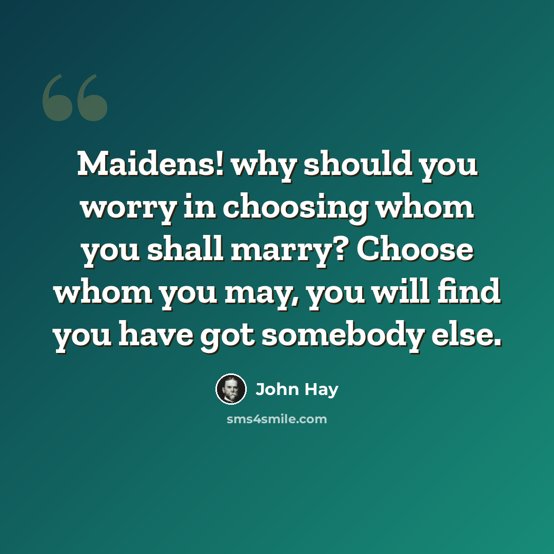 “Maidens! why should you worry in choosing whom you shall marry? Choose whom you may, you will find you have got somebody else.” quote by John Hay