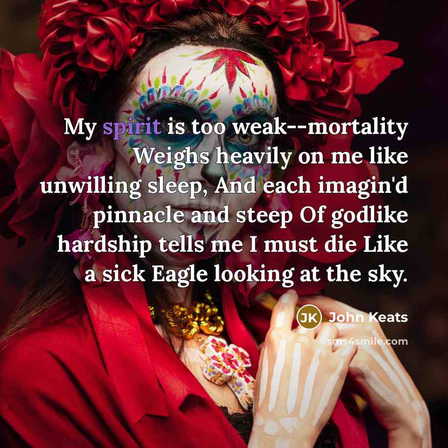 “My spirit is too weak--mortality Weighs heavily on me like unwilling sleep, And each imagin'd pinnacle and steep Of godlike hardship tells me I must die Like a sick Eagle looking at the sky.” quote by John Keats
