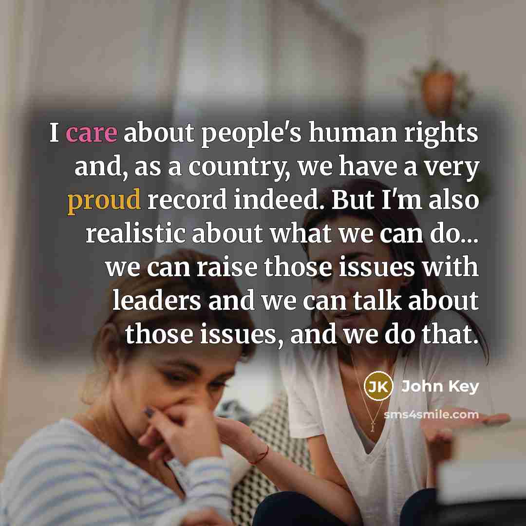 “I care about people's human rights and, as a country, we have a very proud record indeed. But I'm also realistic about what we can do... we can raise those issues with leaders and we can talk about those issues, and we do that.” quote by John Key