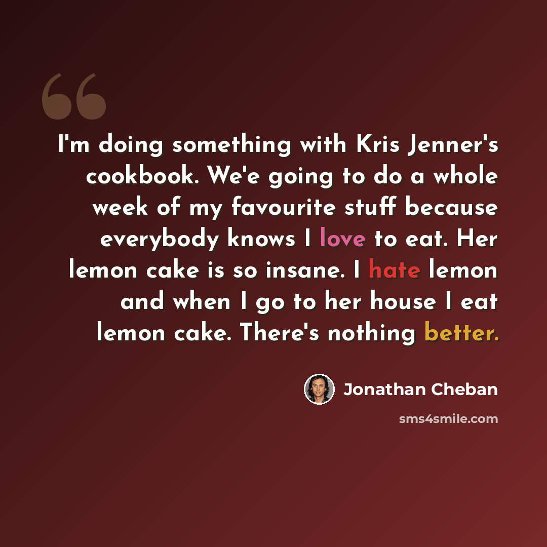 “I'm doing something with Kris Jenner's cookbook. We'e going to do a whole week of my favourite stuff because everybody knows I love to eat. Her lemon cake is so insane. I hate lemon and when I go to her house I eat lemon cake. There's nothing better.” quote by Jonathan Cheban