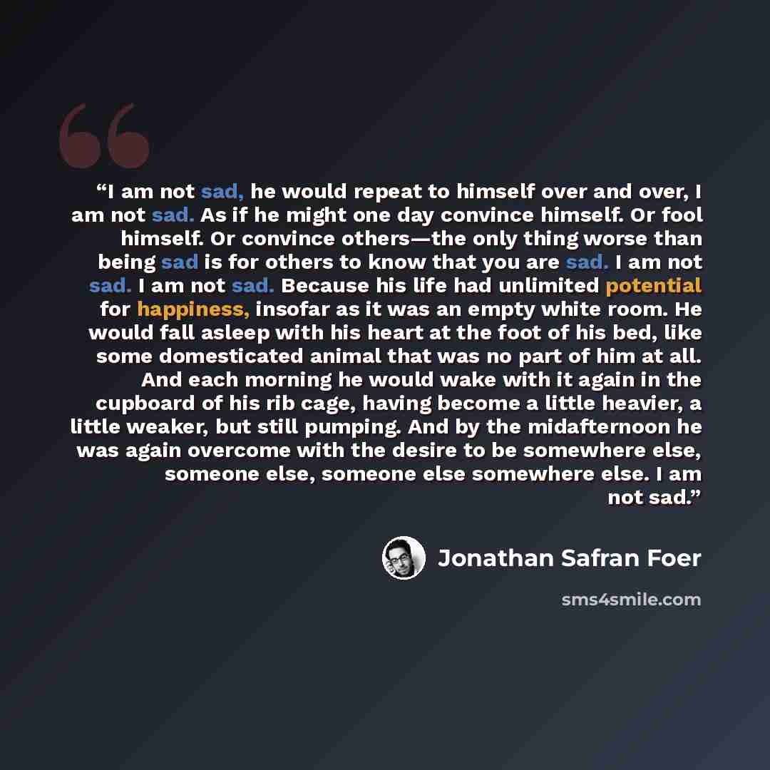 “I am not sad, he would repeat to himself over and over, I am not sad. As if he might one day convince himself. Or fool himself. Or convince others—the only thing worse than being sad is for others to know that you are sad. I am not sad. I am not sad. Because his life had unlimited potential for…” quote by Jonathan Safran Foer