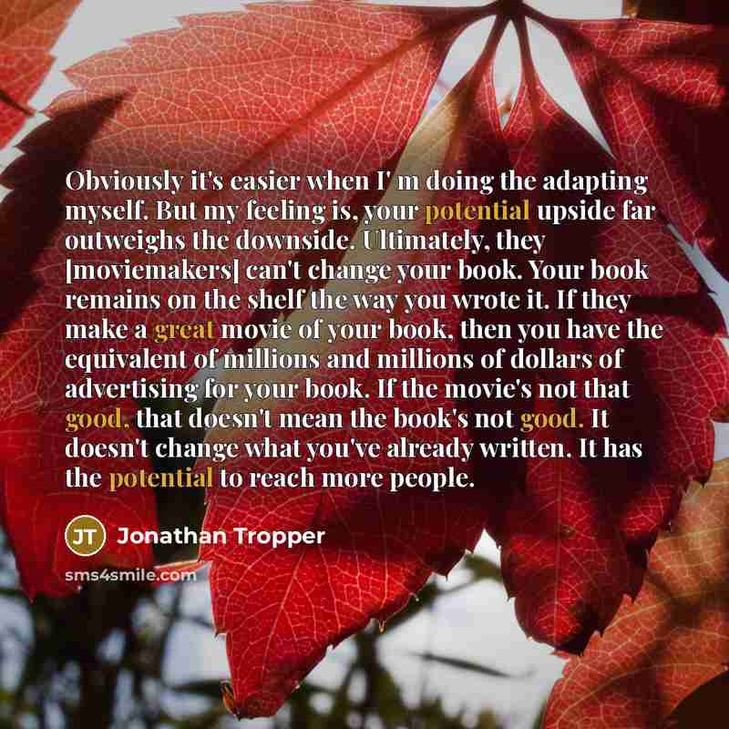 “Obviously it's easier when I' m doing the adapting myself. But my feeling is, your potential upside far outweighs the downside. Ultimately, they [moviemakers] can't change your book. Your book remains on the shelf the way you wrote it. If they make a great movie of your book, then you have the…” quote by Jonathan Tropper