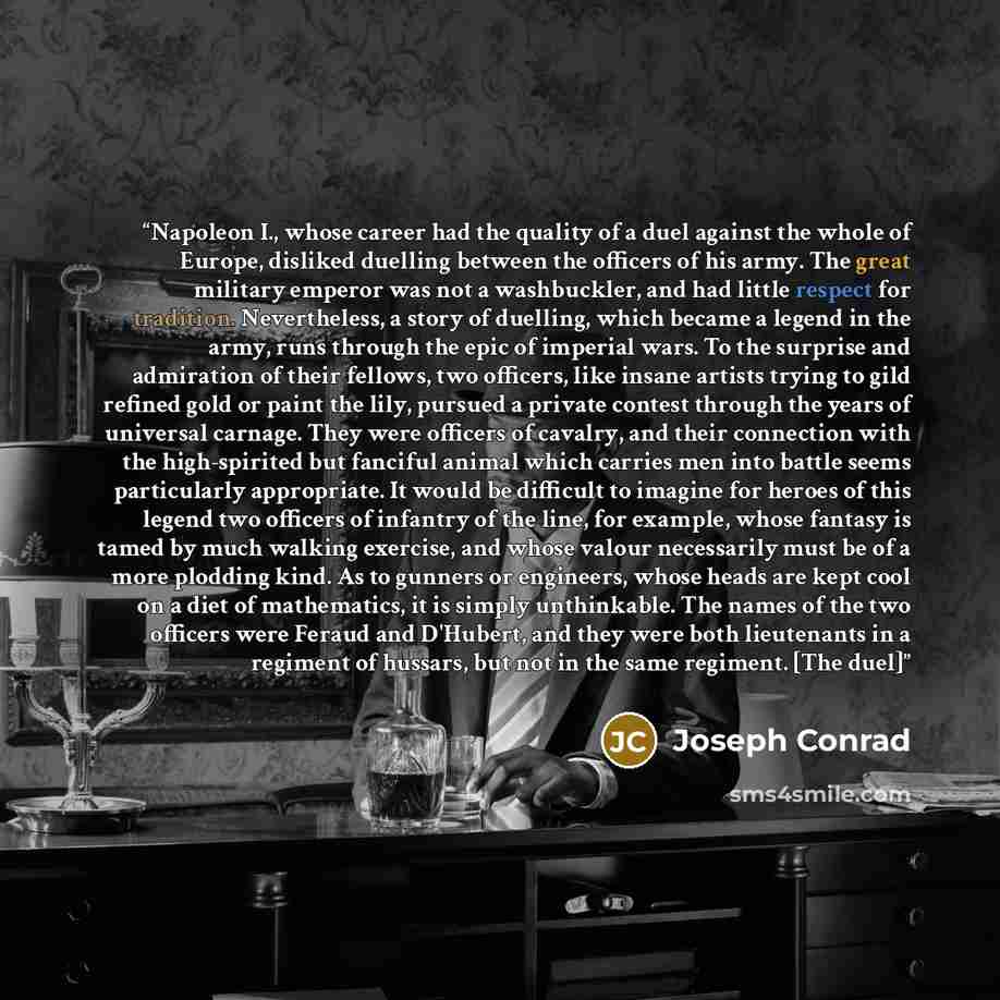 “Napoleon I., whose career had the quality of a duel against the whole of Europe, disliked duelling between the officers of his army. The great military emperor was not a washbuckler, and had little respect for tradition. Nevertheless, a story of duelling, which became a legend in the army, runs…” quote by Joseph Conrad