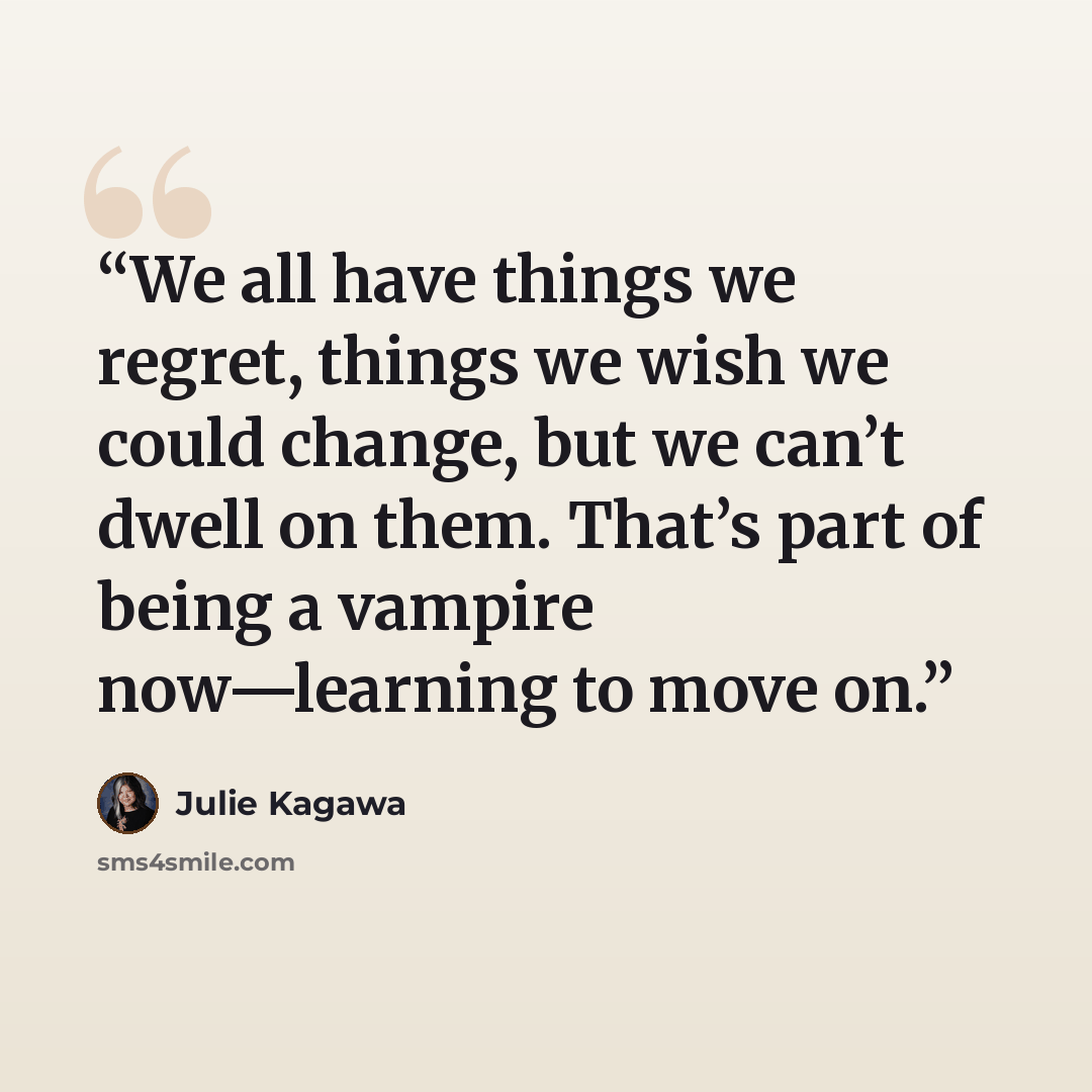 “We all have things we regret, things we wish we could change, but we can’t dwell on them. That’s part of being a vampire now—learning to move on.” quote by Julie Kagawa