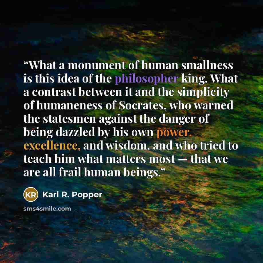 “What a monument of human smallness is this idea of the philosopher king. What a contrast between it and the simplicity of humaneness of Socrates, who warned the statesmen against the danger of being dazzled by his own power, excellence, and wisdom, and who tried to teach him what matters most…” quote by Karl R. Popper