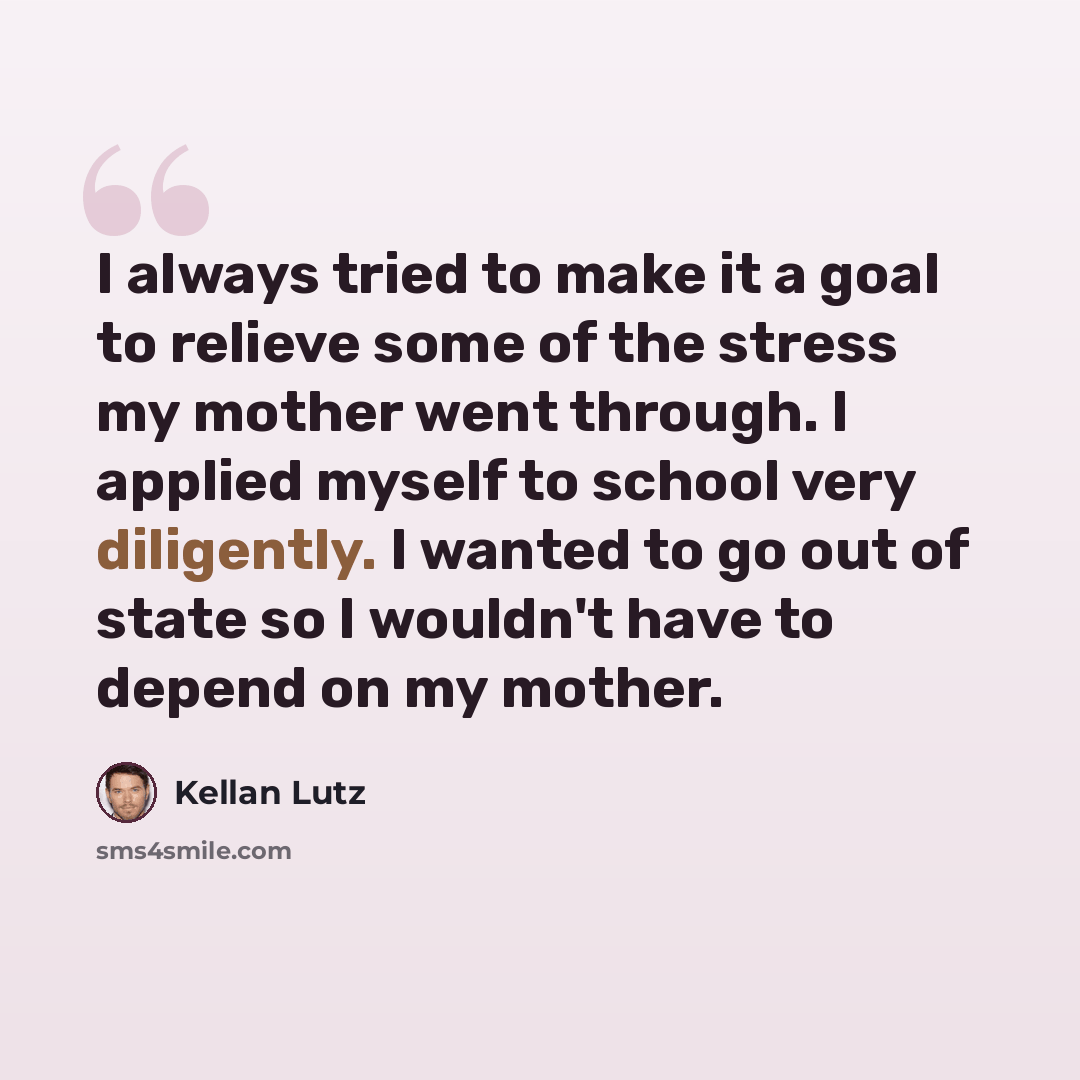 “I always tried to make it a goal to relieve some of the stress my mother went through. I applied myself to school very diligently. I wanted to go out of state so I wouldn't have to depend on my mother.” quote by Kellan Lutz