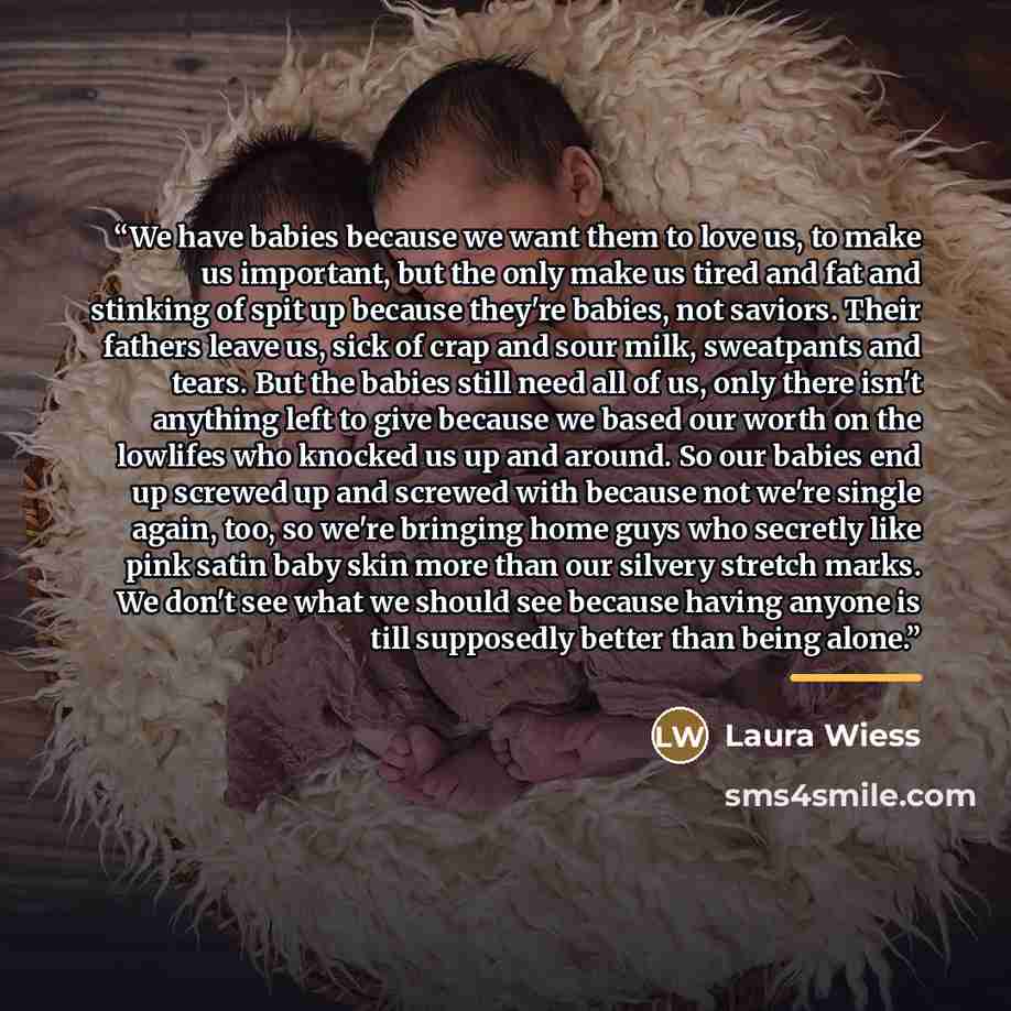 “We have babies because we want them to love us, to make us important, but the only make us tired and fat and stinking of spit up because they're babies, not saviors. Their fathers leave us, sick of crap and sour milk, sweatpants and tears. But the babies still need all of us, only there isn't…” quote by Laura Wiess