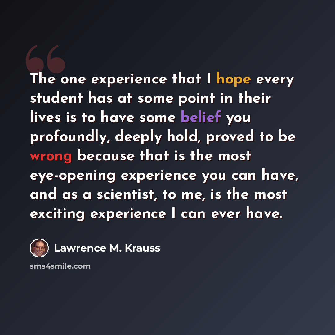 “The one experience that I hope every student has at some point in their lives is to have some belief you profoundly, deeply hold, proved to be wrong because that is the most eye-opening experience you can have, and as a scientist, to me, is the most exciting experience I can ever have.” quote by Lawrence M. Krauss