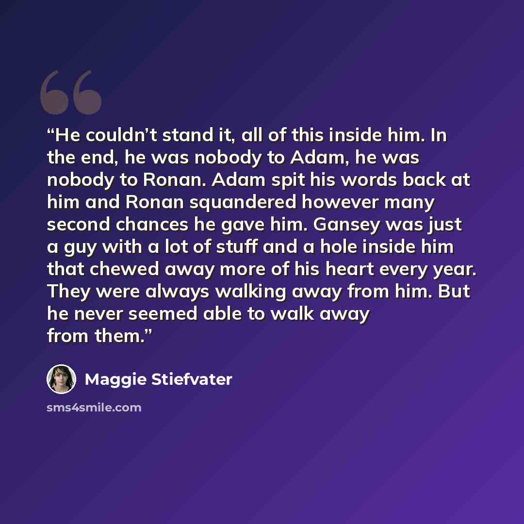 “He couldn’t stand it, all of this inside him. In the end, he was nobody to Adam, he was nobody to Ronan. Adam spit his words back at him and Ronan squandered however many second chances he gave him. Gansey was just a guy with a lot of stuff and a hole inside him that chewed away more of his heart…” quote by Maggie Stiefvater