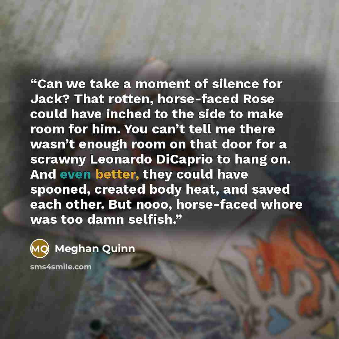 “Can we take a moment of silence for Jack? That rotten, horse-faced Rose could have inched to the side to make room for him. You can’t tell me there wasn’t enough room on that door for a scrawny Leonardo DiCaprio to hang on. And even better, they could have spooned, created body heat, and saved…” quote by Meghan Quinn