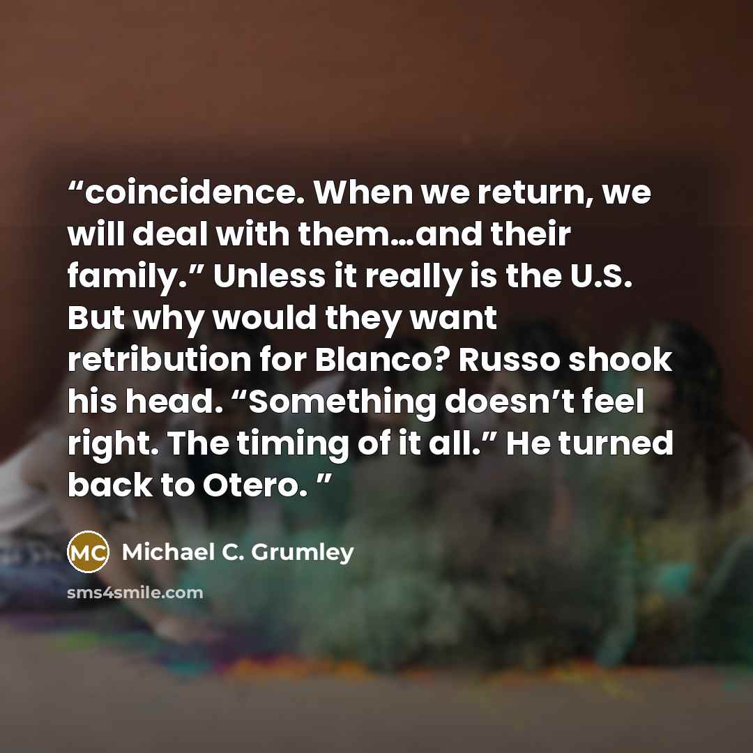 “coincidence. When we return, we will deal with them…and their family.” Unless it really is the U.S. But why would they want retribution for Blanco? Russo shook his head. “Something doesn’t feel right. The timing of it all.” He turned back to Otero.” quote by Michael C. Grumley