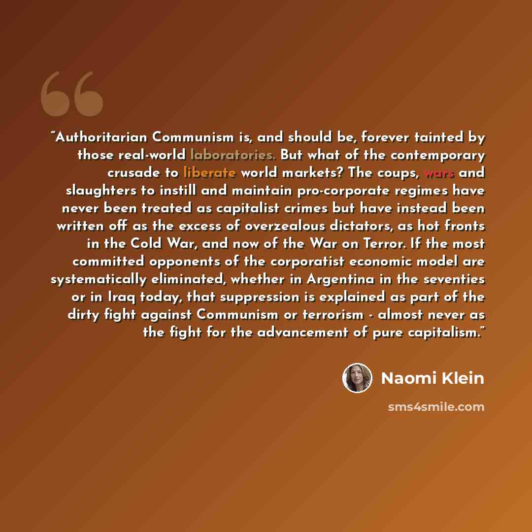 “Authoritarian Communism is, and should be, forever tainted by those real-world laboratories. But what of the contemporary crusade to liberate world markets? The coups, wars and slaughters to instill and maintain pro-corporate regimes have never been treated as capitalist crimes but have instead…” quote by Naomi Klein