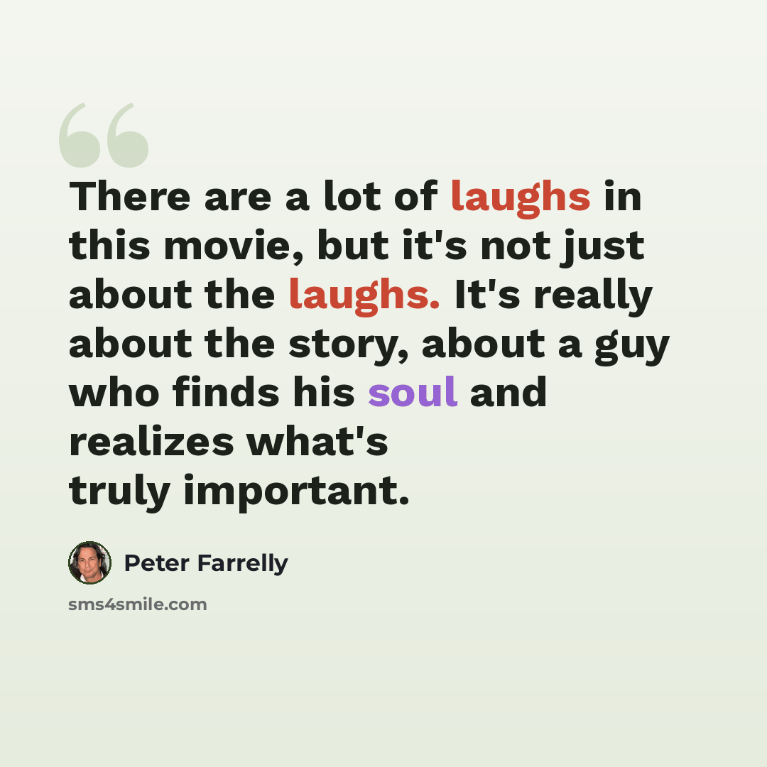 “There are a lot of laughs in this movie, but it's not just about the laughs. It's really about the story, about a guy who finds his soul and realizes what's truly important.” quote by Peter Farrelly