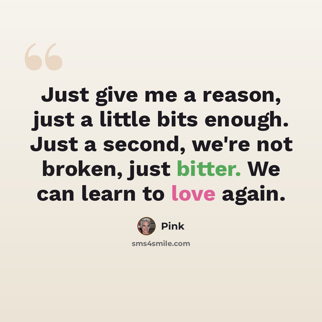 “Just give me a reason, just a little bits enough. Just a second, we're not broken, just bitter. We can learn to love again.” quote by Pink