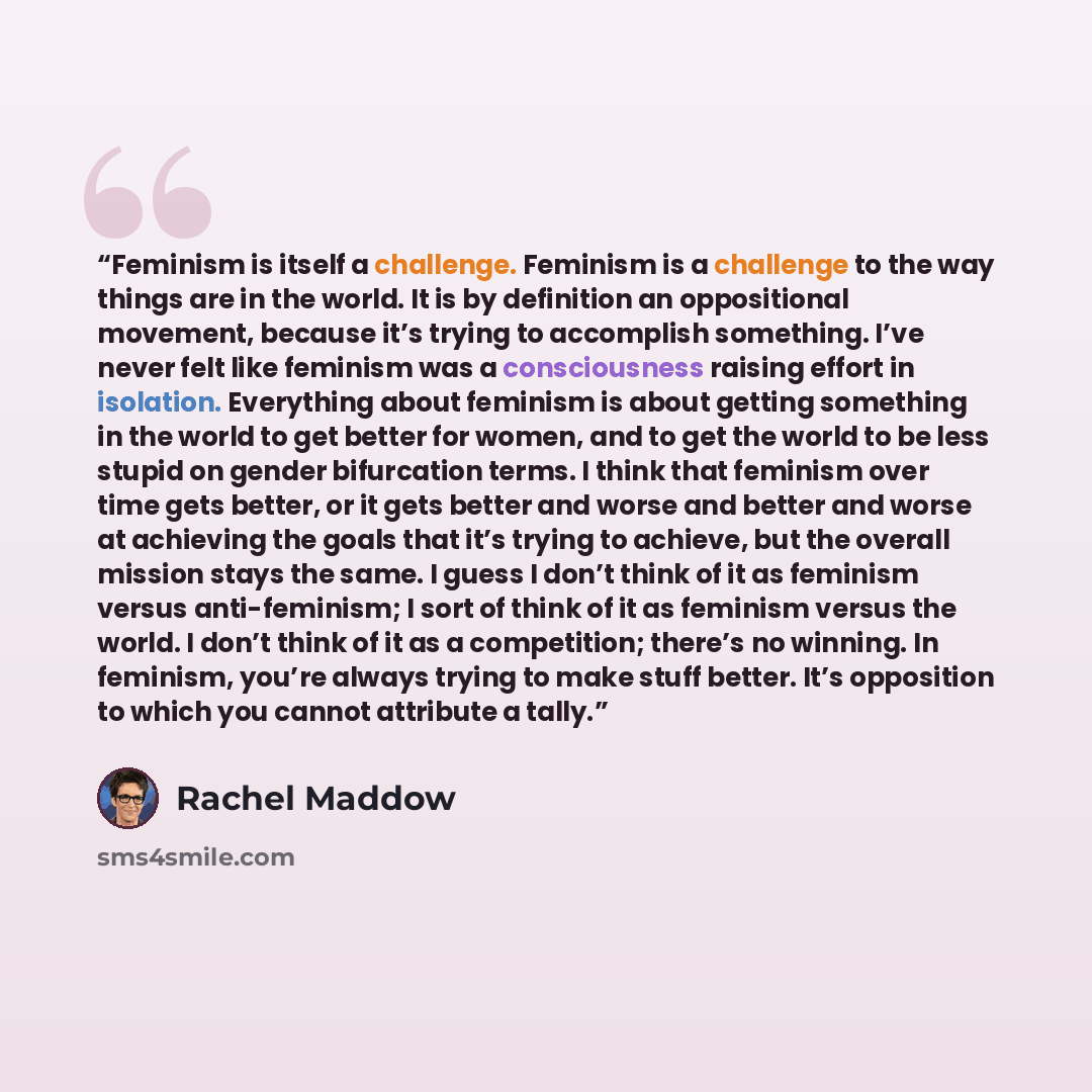 “Feminism is itself a challenge. Feminism is a challenge to the way things are in the world. It is by definition an oppositional movement, because it’s trying to accomplish something. I’ve never felt like feminism was a consciousness raising effort in isolation. Everything about feminism is about…” quote by Rachel Maddow