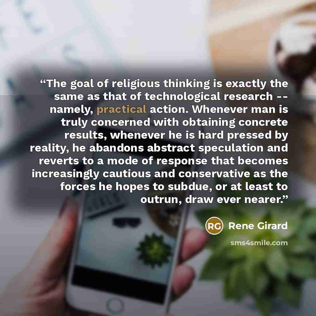 “The goal of religious thinking is exactly the same as that of technological research -- namely, practical action. Whenever man is truly concerned with obtaining concrete results, whenever he is hard pressed by reality, he abandons abstract speculation and reverts to a mode of response that becomes…” quote by René Girard