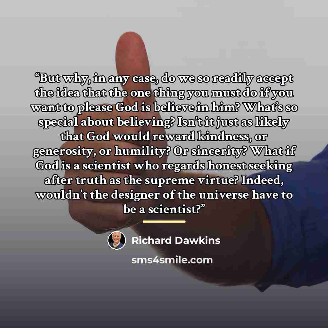 “But why, in any case, do we so readily accept the idea that the one thing you must do if you want to please God is believe in him? What’s so special about believing? Isn’t it just as likely that God would reward kindness, or generosity, or humility? Or sincerity? What if God is a scientist who…” quote by Richard Dawkins