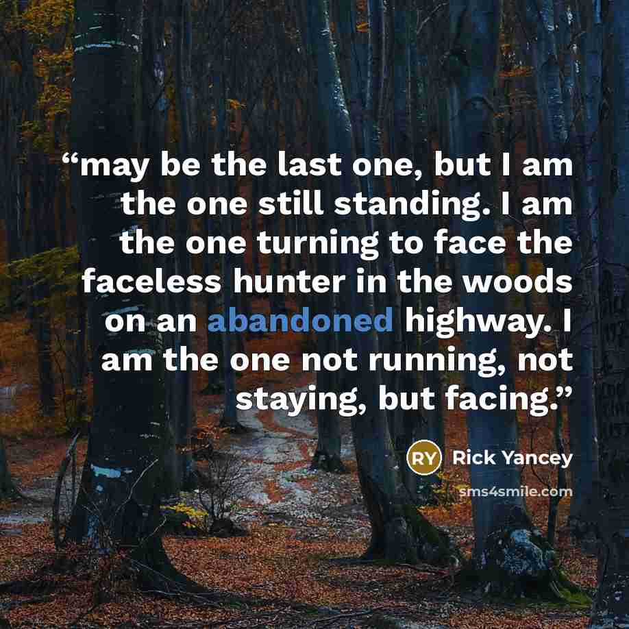 “may be the last one, but I am the one still standing. I am the one turning to face the faceless hunter in the woods on an abandoned highway. I am the one not running, not staying, but facing.” quote by Rick Yancey