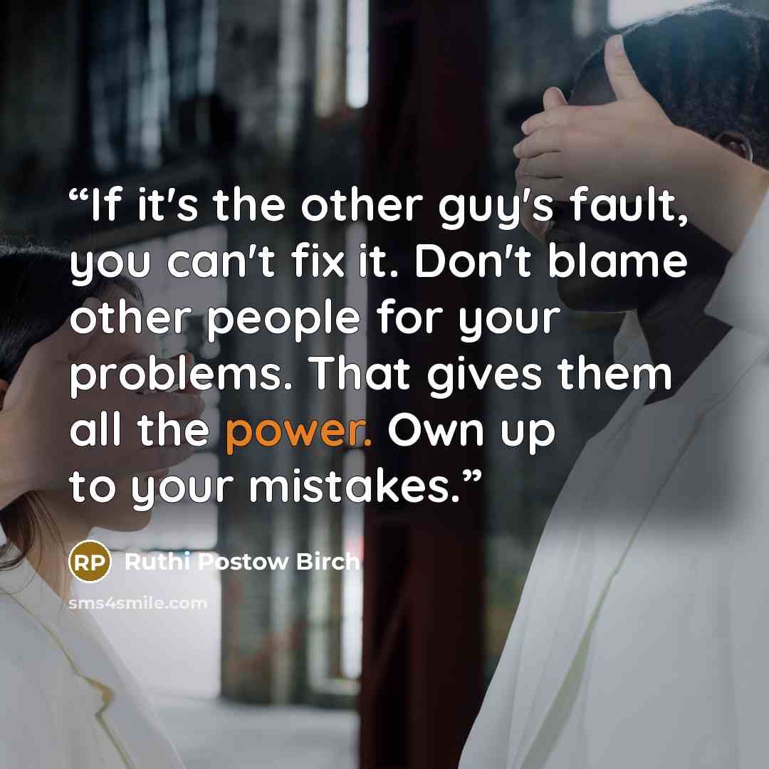 “If it's the other guy's fault, you can't fix it. Don't blame other people for your problems. That gives them all the power. Own up to your mistakes.” quote by Ruthi Postow Birch