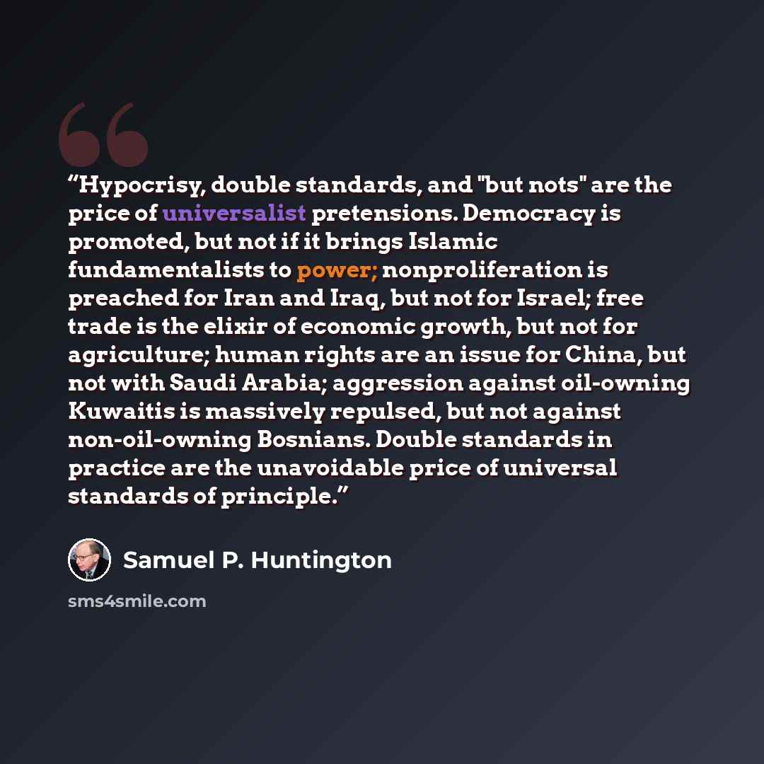 “Hypocrisy, double standards, and "but nots" are the price of universalist pretensions. Democracy is promoted, but not if it brings Islamic fundamentalists to power; nonproliferation is preached for Iran and Iraq, but not for Israel; free trade is the elixir of economic growth, but not for…” quote by Samuel P. Huntington