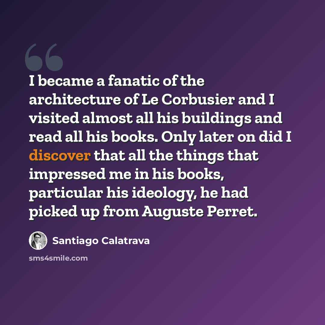 “I became a fanatic of the architecture of Le Corbusier and I visited almost all his buildings and read all his books. Only later on did I discover that all the things that impressed me in his books, particular his ideology, he had picked up from Auguste Perret.” quote by Santiago Calatrava