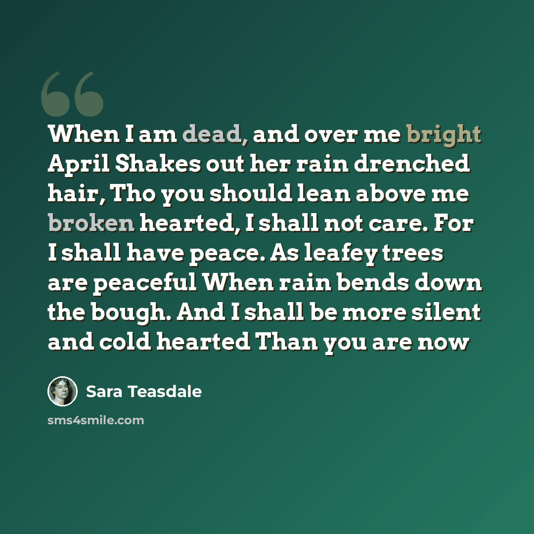 “When I am dead, and over me bright April Shakes out her rain drenched hair, Tho you should lean above me broken hearted, I shall not care. For I shall have peace. As leafey trees are peaceful When rain bends down the bough. And I shall be more silent and cold hearted Than you are now” quote by Sara Teasdale