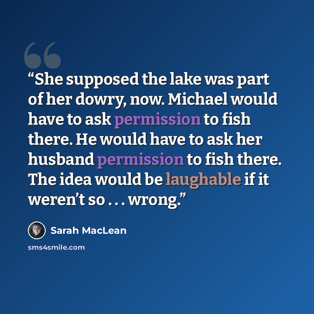 “She supposed the lake was part of her dowry, now. Michael would have to ask permission to fish there. He would have to ask her husband permission to fish there. The idea would be laughable if it weren’t so . . . wrong.” quote by Sarah MacLean