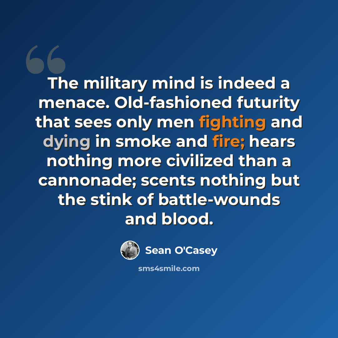 “The military mind is indeed a menace. Old-fashioned futurity that sees only men fighting and dying in smoke and fire; hears nothing more civilized than a cannonade; scents nothing but the stink of battle-wounds and blood.” quote by Sean O'Casey