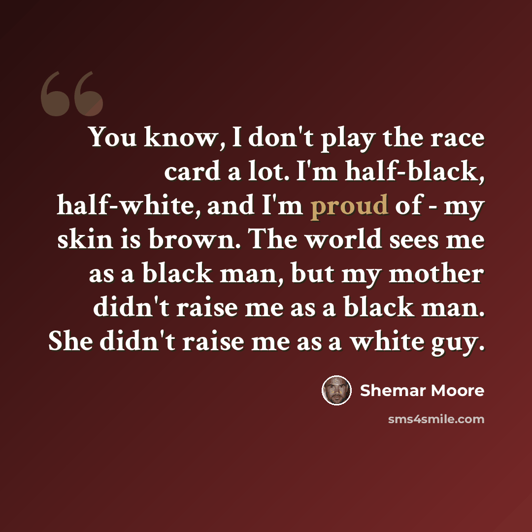 “You know, I don't play the race card a lot. I'm half-black, half-white, and I'm proud of - my skin is brown. The world sees me as a black man, but my mother didn't raise me as a black man. She didn't raise me as a white guy.” quote by Shemar Moore