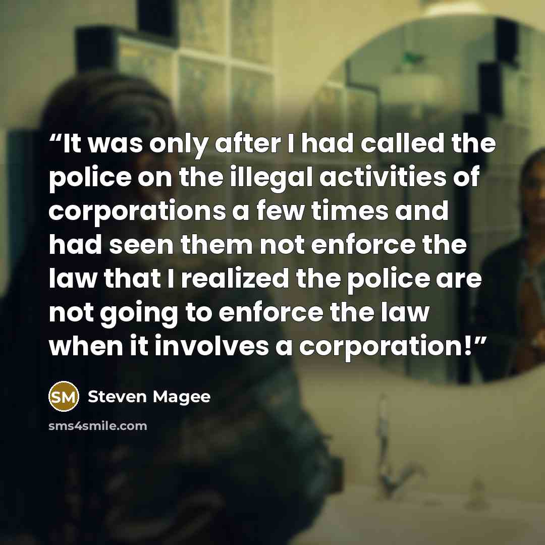 “It was only after I had called the police on the illegal activities of corporations a few times and had seen them not enforce the law that I realized the police are not going to enforce the law when it involves a corporation!” quote by Steven Magee