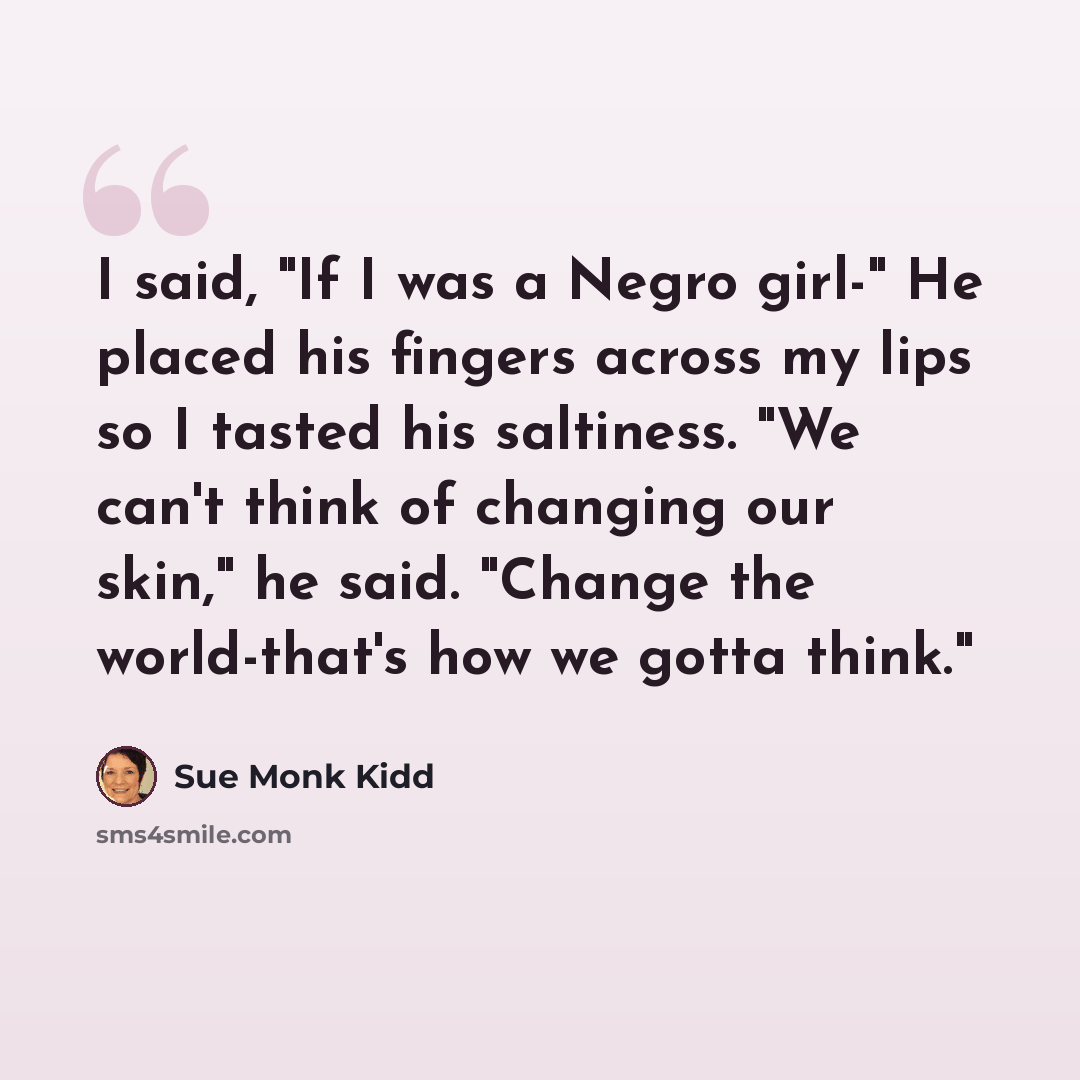 “I said, "If I was a Negro girl-" He placed his fingers across my lips so I tasted his saltiness. "We can't think of changing our skin," he said. "Change the world-that's how we gotta think."” quote by Sue Monk Kidd