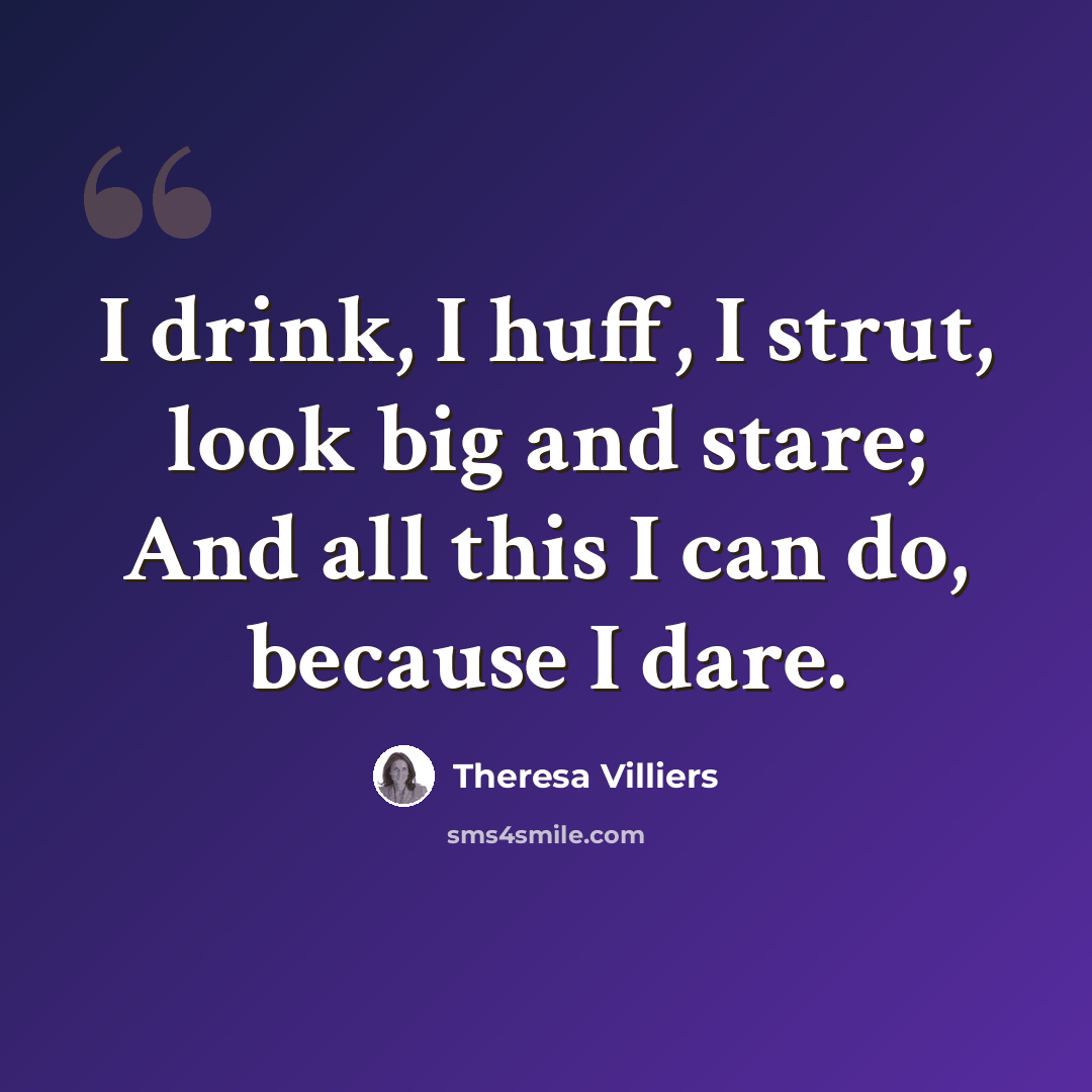 “I drink, I huff, I strut, look big and stare; And all this I can do, because I dare.” quote by Theresa Villiers
