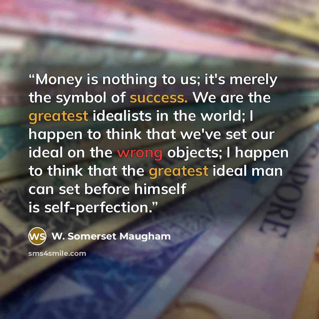 “Money is nothing to us; it's merely the symbol of success. We are the greatest idealists in the world; I happen to think that we've set our ideal on the wrong objects; I happen to think that the greatest ideal man can set before himself is self-perfection.” quote by W. Somerset Maugham