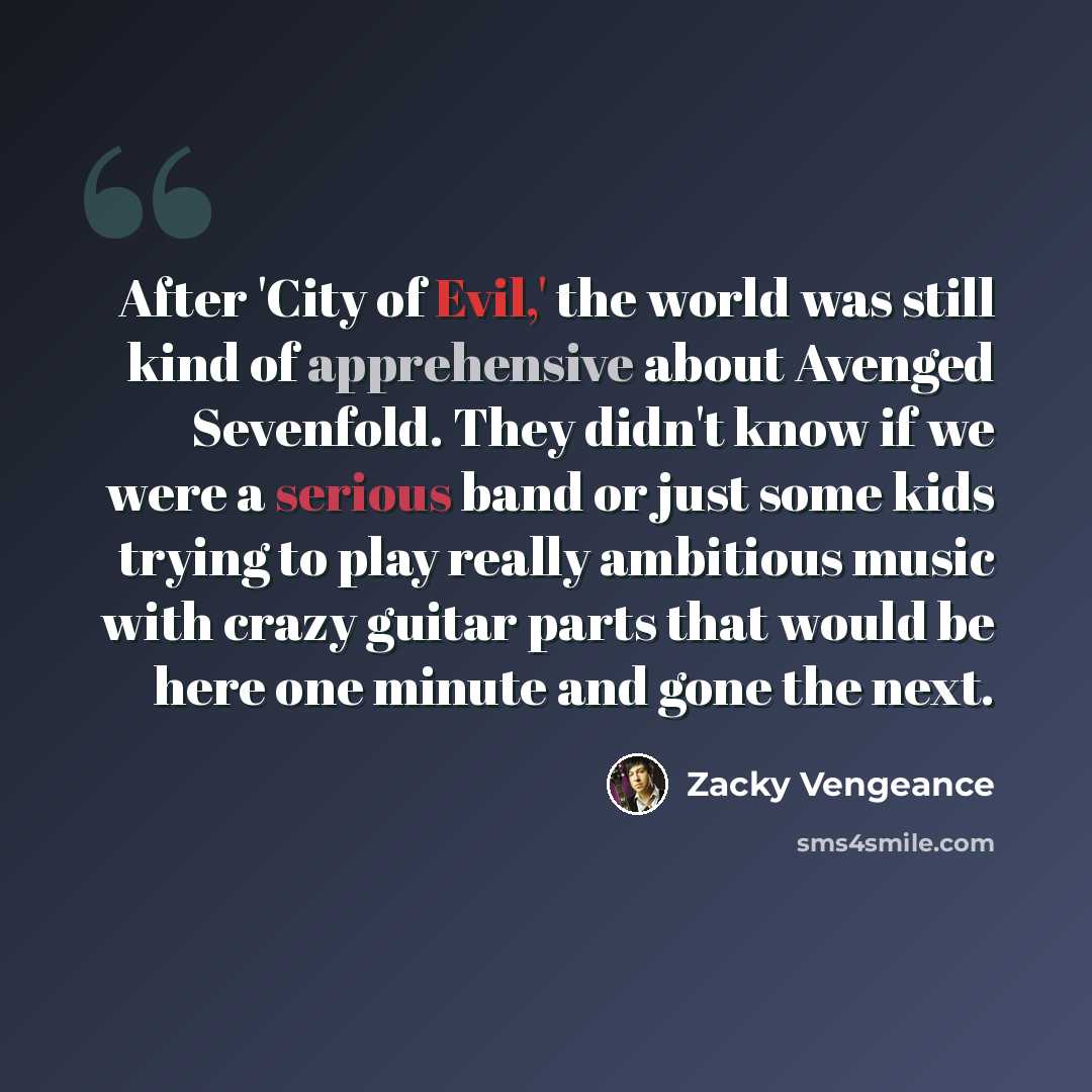 “After 'City of Evil,' the world was still kind of apprehensive about Avenged Sevenfold. They didn't know if we were a serious band or just some kids trying to play really ambitious music with crazy guitar parts that would be here one minute and gone the next.” quote by Zacky Vengeance