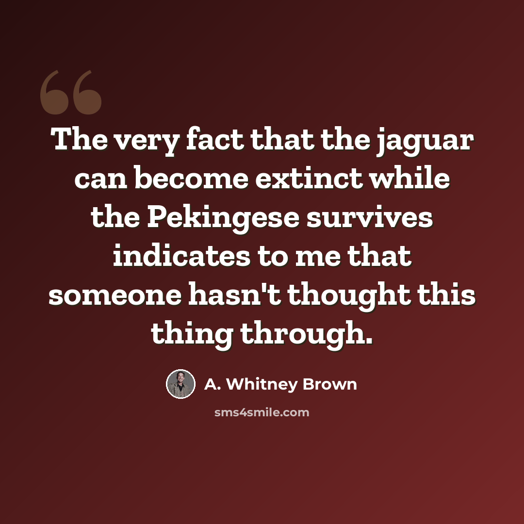 “The very fact that the jaguar can become extinct while the Pekingese survives indicates to me that someone hasn't thought this thing through.” quote by A. Whitney Brown