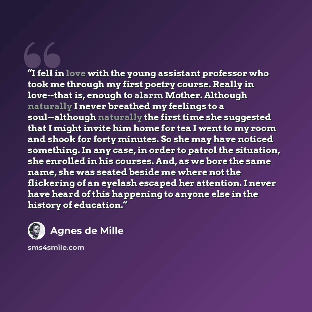 “I fell in love with the young assistant professor who took me through my first poetry course. Really in love--that is, enough to alarm Mother. Although naturally I never breathed my feelings to a soul--although naturally the first time she suggested that I might invite him home for tea I went to…” quote by Agnes De Mille