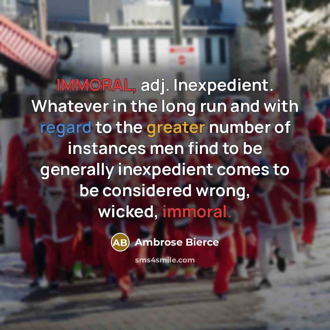“IMMORAL, adj. Inexpedient. Whatever in the long run and with regard to the greater number of instances men find to be generally inexpedient comes to be considered wrong, wicked, immoral.” quote by Ambrose Bierce