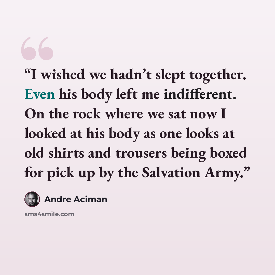 “I wished we hadn’t slept together. Even his body left me indifferent. On the rock where we sat now I looked at his body as one looks at old shirts and trousers being boxed for pick up by the Salvation Army.” quote by André Aciman