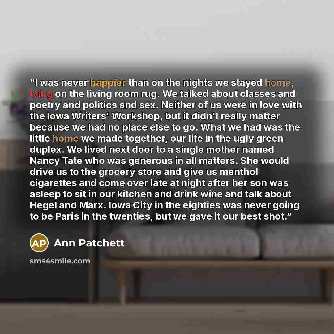 “I was never happier than on the nights we stayed home, lying on the living room rug. We talked about classes and poetry and politics and sex. Neither of us were in love with the Iowa Writers' Workshop, but it didn't really matter because we had no place else to go. What we had was the little home…” quote by Ann Patchett