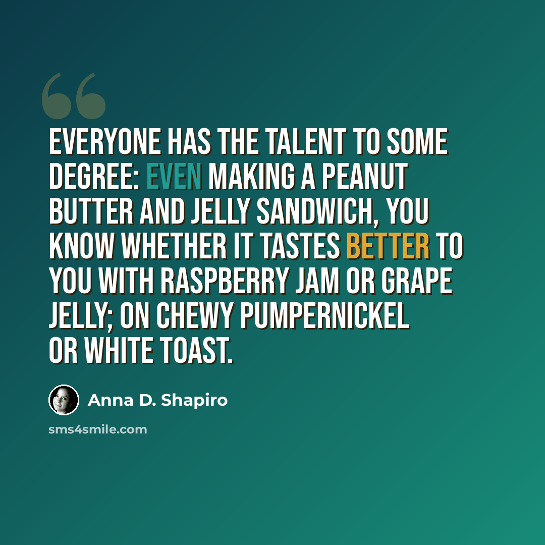 “Everyone has the talent to some degree: even making a peanut butter and jelly sandwich, you know whether it tastes better to you with raspberry jam or grape jelly; on chewy pumpernickel or white toast.” quote by Anna D. Shapiro