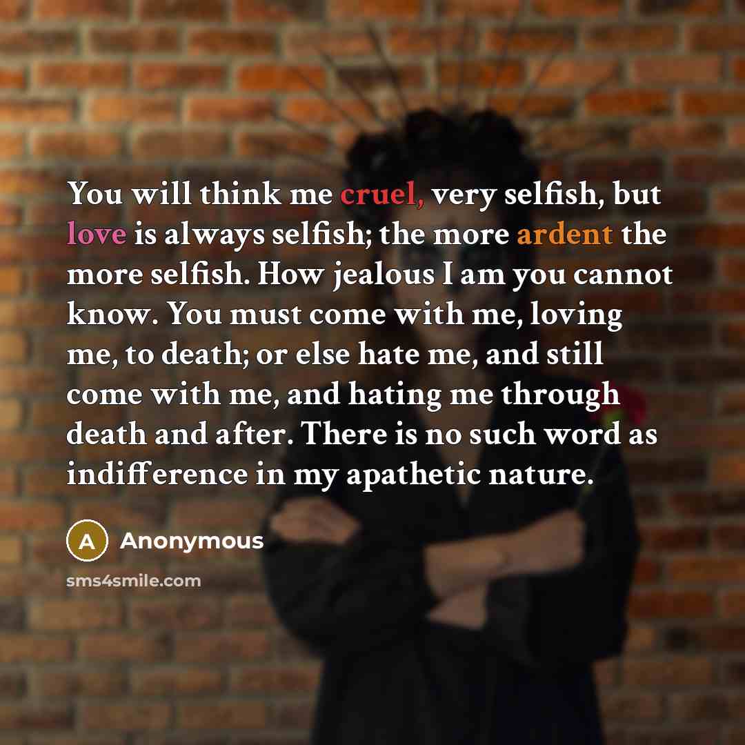 “You will think me cruel, very selfish, but love is always selfish; the more ardent the more selfish. How jealous I am you cannot know. You must come with me, loving me, to death; or else hate me, and still come with me, and hating me through death and after. There is no such word as indifference…” quote by Anonymous
