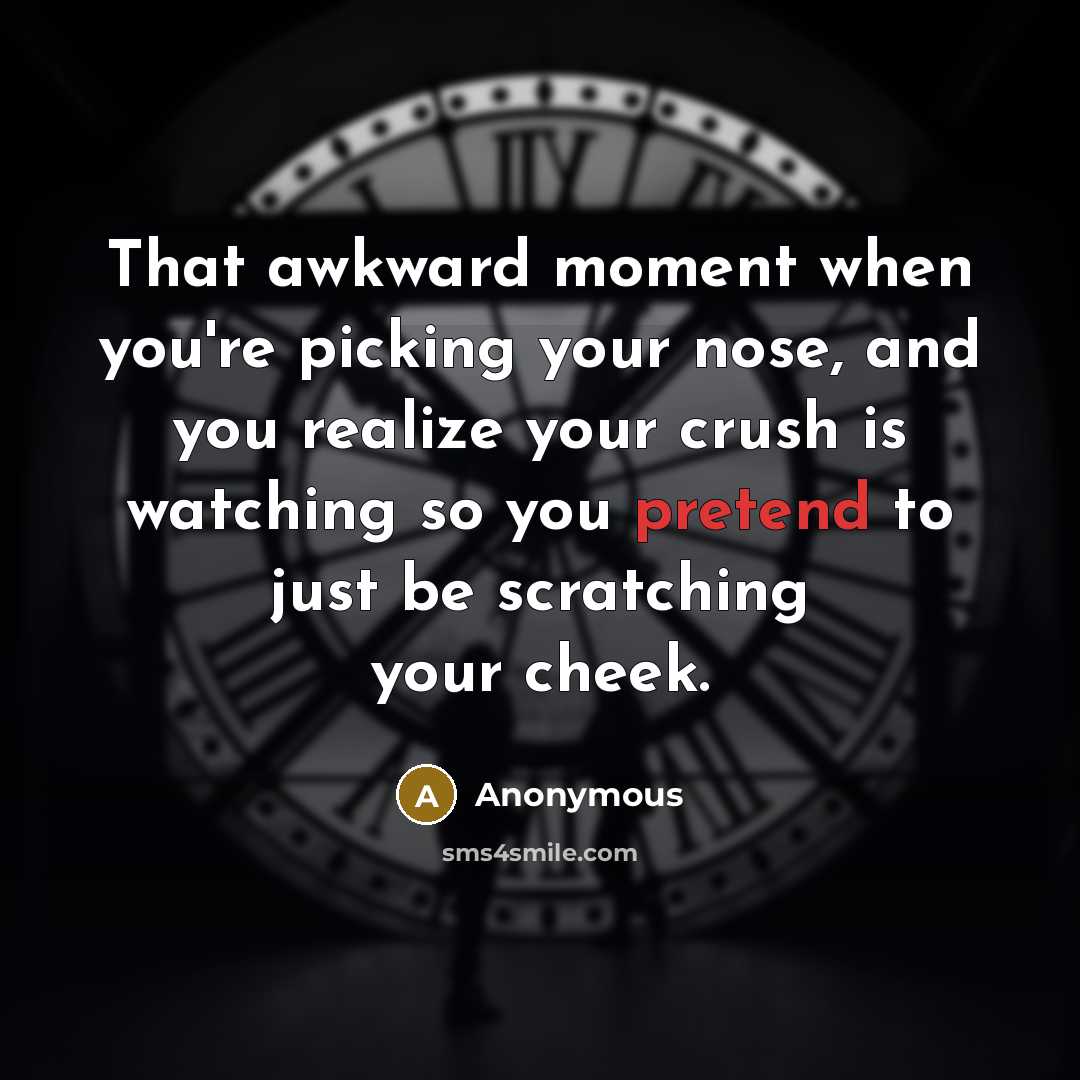 “That awkward moment when you're picking your nose, and you realize your crush is watching so you pretend to just be scratching your cheek.” quote by Anonymous