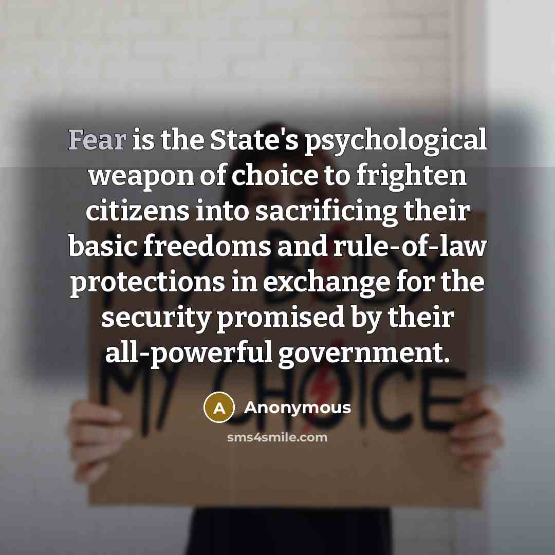 “Fear is the State's psychological weapon of choice to frighten citizens into sacrificing their basic freedoms and rule-of-law protections in exchange for the security promised by their all-powerful government.” quote by Anonymous