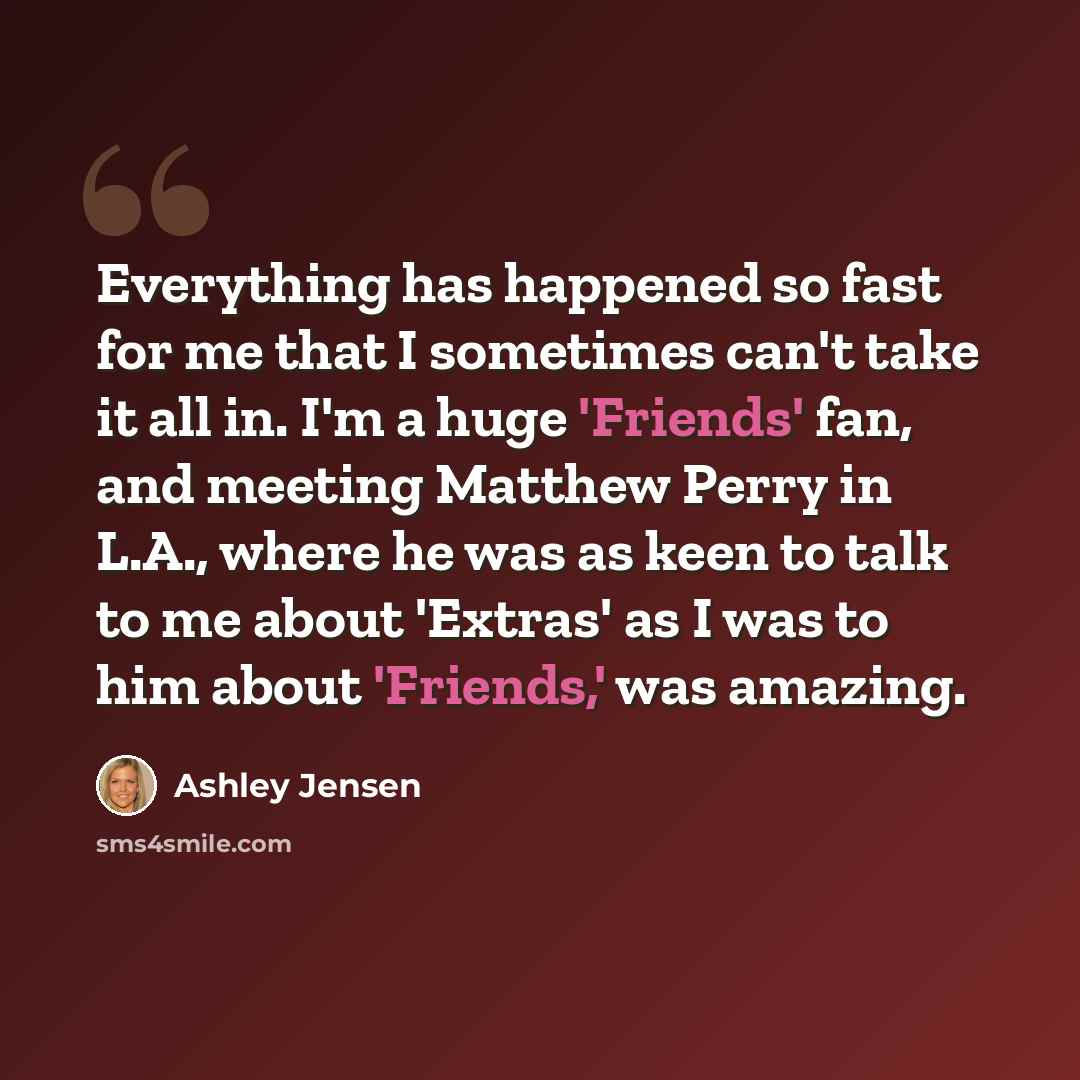 “Everything has happened so fast for me that I sometimes can't take it all in. I'm a huge 'Friends' fan, and meeting Matthew Perry in L.A., where he was as keen to talk to me about 'Extras' as I was to him about 'Friends,' was amazing.” quote by Ashley Jensen