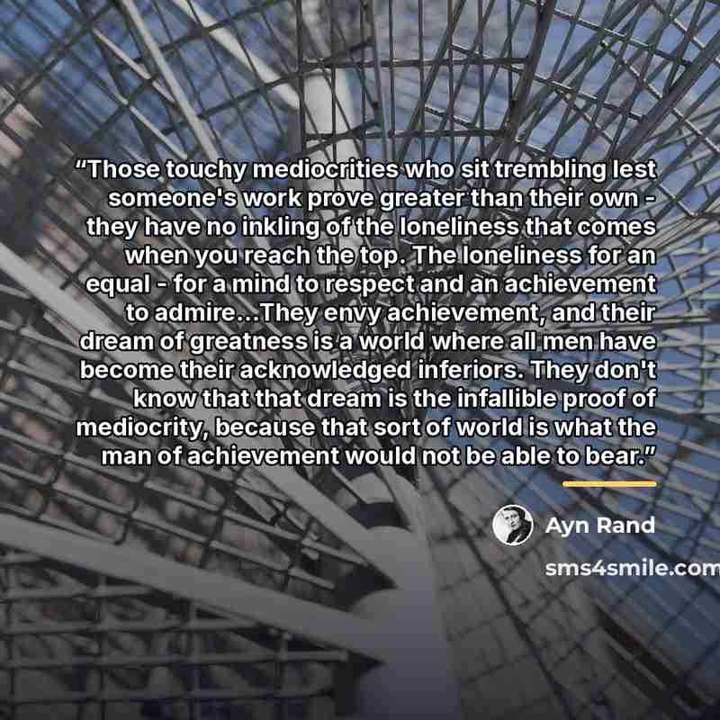 “Those touchy mediocrities who sit trembling lest someone's work prove greater than their own - they have no inkling of the loneliness that comes when you reach the top. The loneliness for an equal - for a mind to respect and an achievement to admire...They envy achievement, and their dream of…” quote by Ayn Rand