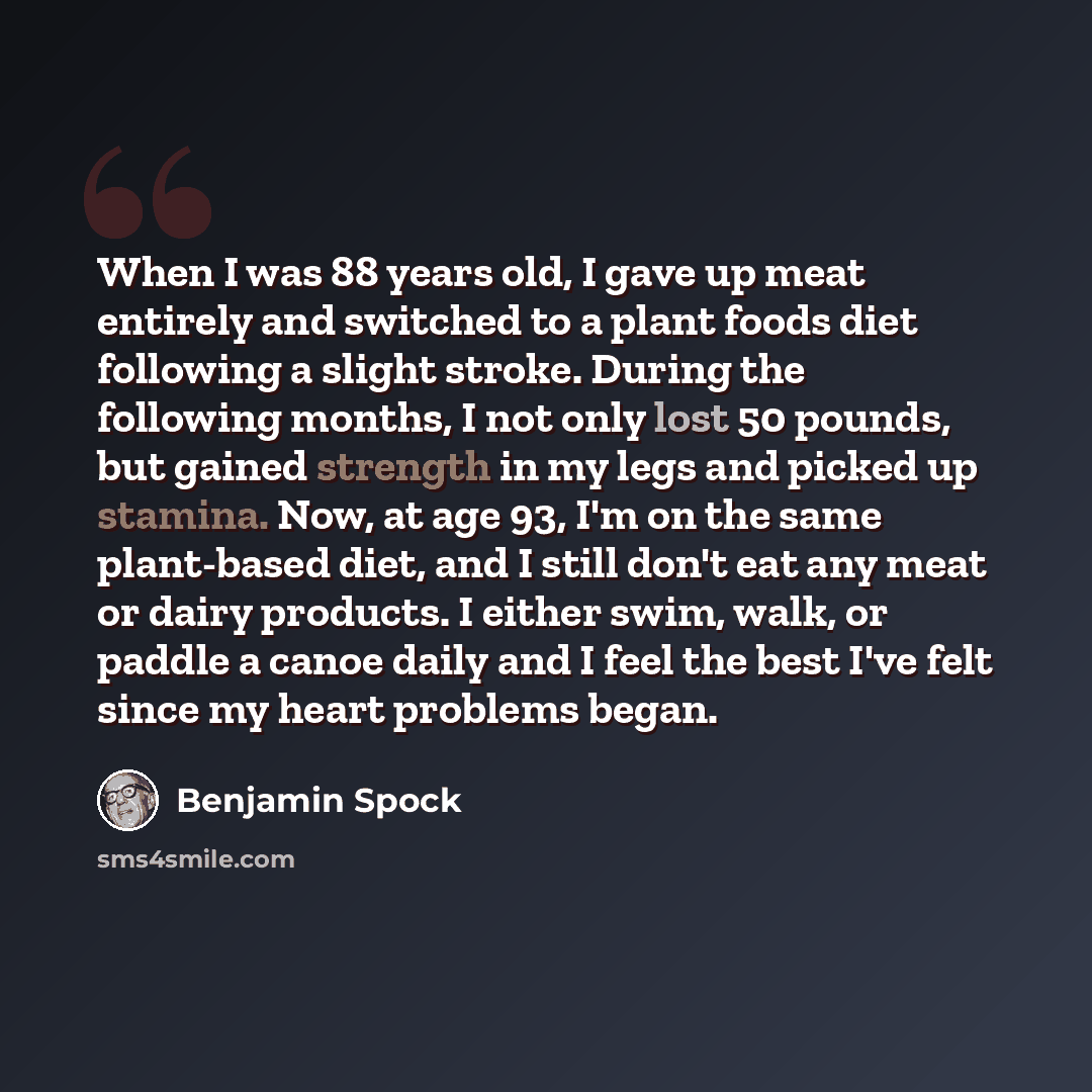“When I was 88 years old, I gave up meat entirely and switched to a plant foods diet following a slight stroke. During the following months, I not only lost 50 pounds, but gained strength in my legs and picked up stamina. Now, at age 93, I'm on the same plant-based diet, and I still don't eat any…” quote by Benjamin Spock