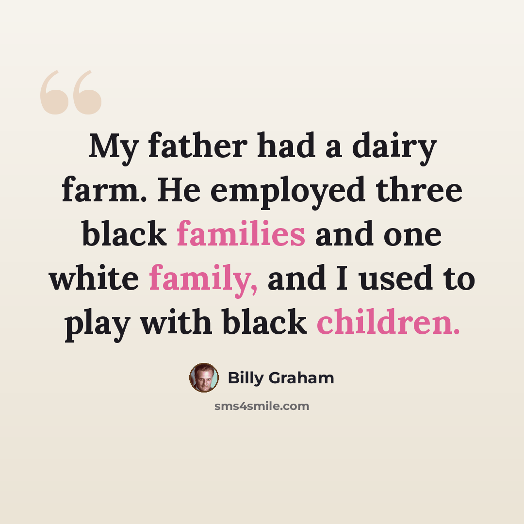 “My father had a dairy farm. He employed three black families and one white family, and I used to play with black children.” quote by Billy Graham